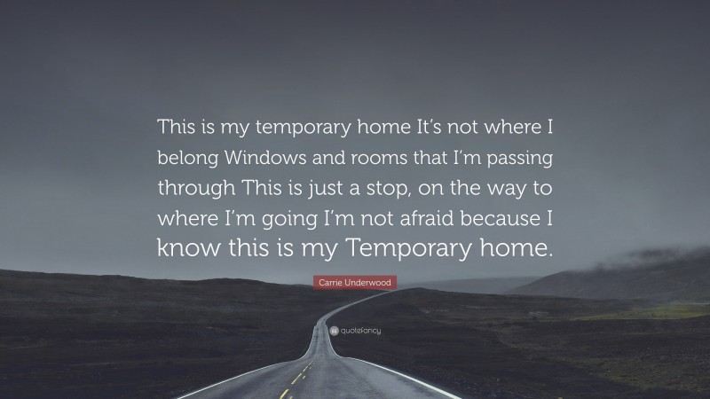Carrie Underwood Quote: “This is my temporary home It’s not where I belong Windows and rooms that I’m passing through This is just a stop, on the way to where I’m going I’m not afraid because I know this is my Temporary home.”