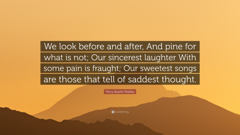Percy Bysshe Shelley Quote: “We look before and after, And pine for what is not; Our sincerest laughter With some pain is fraught; Our sweetest songs are those that tell of saddest thought.”