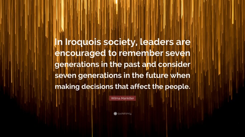 Wilma Mankiller Quote: “In Iroquois society, leaders are encouraged to remember seven generations in the past and consider seven generations in the future when making decisions that affect the people.”