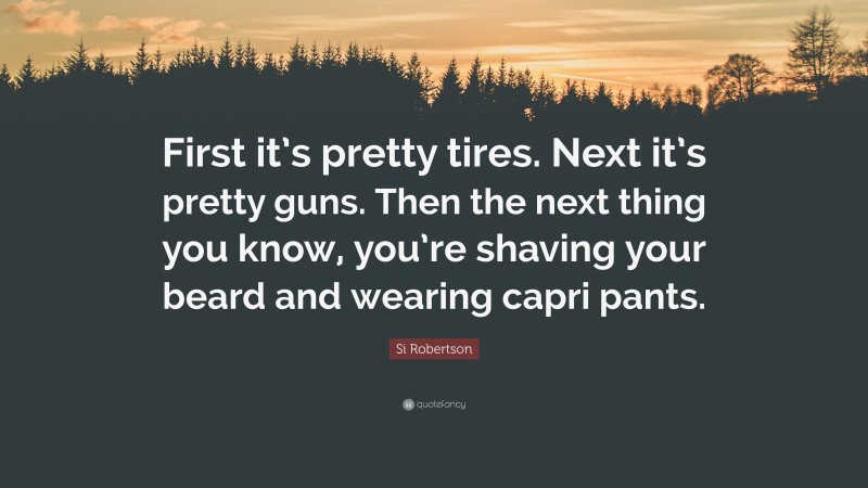 Si Robertson Quote: “First it’s pretty tires. Next it’s pretty guns. Then the next thing you know, you’re shaving your beard and wearing capri pants.”