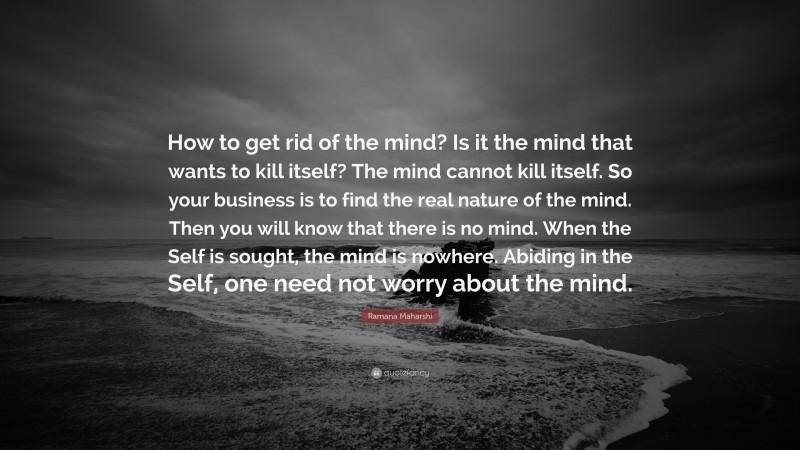 Ramana Maharshi Quote: “How to get rid of the mind? Is it the mind that wants to kill itself? The mind cannot kill itself. So your business is to find the real nature of the mind. Then you will know that there is no mind. When the Self is sought, the mind is nowhere. Abiding in the Self, one need not worry about the mind.”