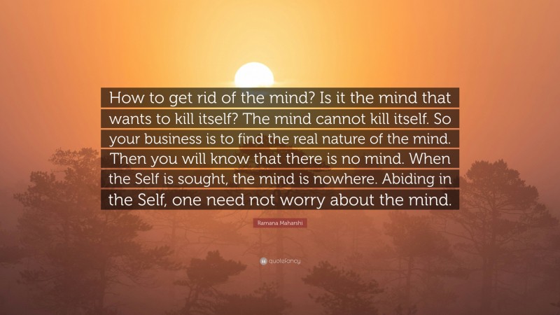 Ramana Maharshi Quote: “How to get rid of the mind? Is it the mind that wants to kill itself? The mind cannot kill itself. So your business is to find the real nature of the mind. Then you will know that there is no mind. When the Self is sought, the mind is nowhere. Abiding in the Self, one need not worry about the mind.”
