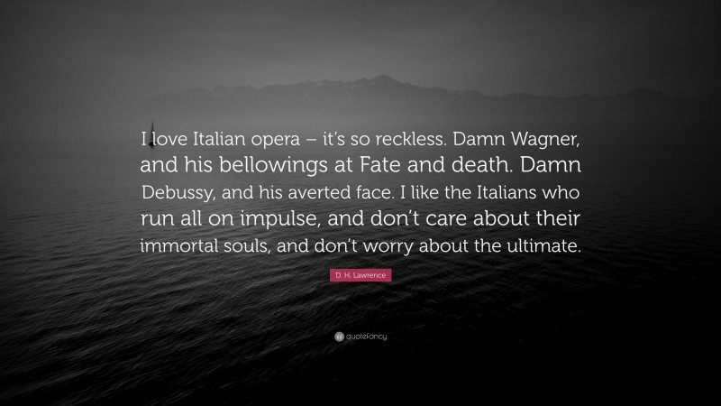 D. H. Lawrence Quote: “I love Italian opera – it’s so reckless. Damn Wagner, and his bellowings at Fate and death. Damn Debussy, and his averted face. I like the Italians who run all on impulse, and don’t care about their immortal souls, and don’t worry about the ultimate.”