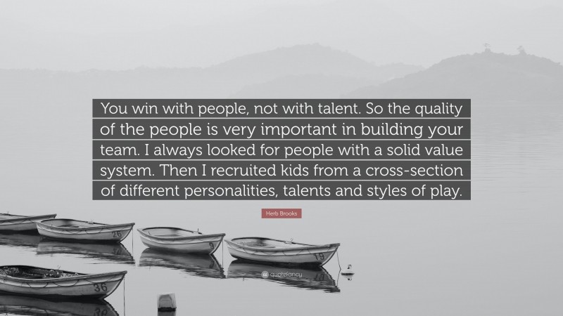 Herb Brooks Quote: “You win with people, not with talent. So the quality of the people is very important in building your team. I always looked for people with a solid value system. Then I recruited kids from a cross-section of different personalities, talents and styles of play.”