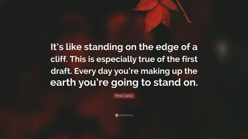 Peter Carey Quote: “It’s like standing on the edge of a cliff. This is especially true of the first draft. Every day you’re making up the earth you’re going to stand on.”