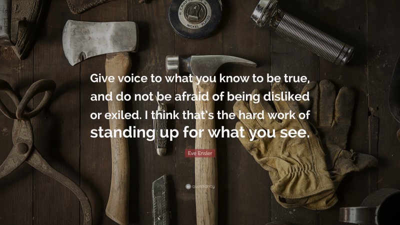 Eve Ensler Quote: “Give voice to what you know to be true, and do not be afraid of being disliked or exiled. I think that’s the hard work of standing up for what you see.”