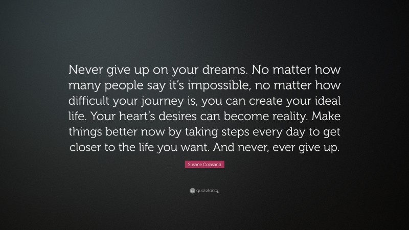 Susane Colasanti Quote: “Never give up on your dreams. No matter how many people say it’s impossible, no matter how difficult your journey is, you can create your ideal life. Your heart’s desires can become reality. Make things better now by taking steps every day to get closer to the life you want. And never, ever give up.”