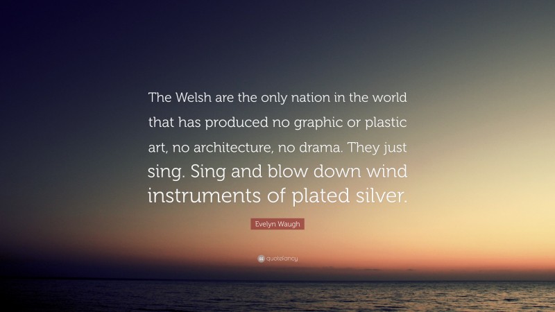 Evelyn Waugh Quote: “The Welsh are the only nation in the world that has produced no graphic or plastic art, no architecture, no drama. They just sing. Sing and blow down wind instruments of plated silver.”