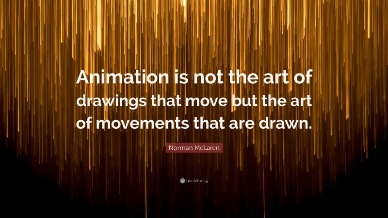 Norman McLaren Quote: “Animation is not the art of drawings that move but the art of movements that are drawn.”