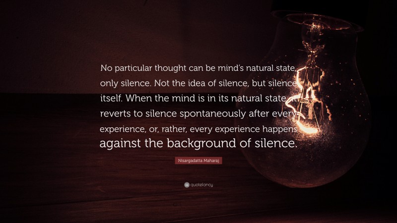 Nisargadatta Maharaj Quote: “No particular thought can be mind’s natural state, only silence. Not the idea of silence, but silence itself. When the mind is in its natural state, it reverts to silence spontaneously after every experience, or, rather, every experience happens against the background of silence.”