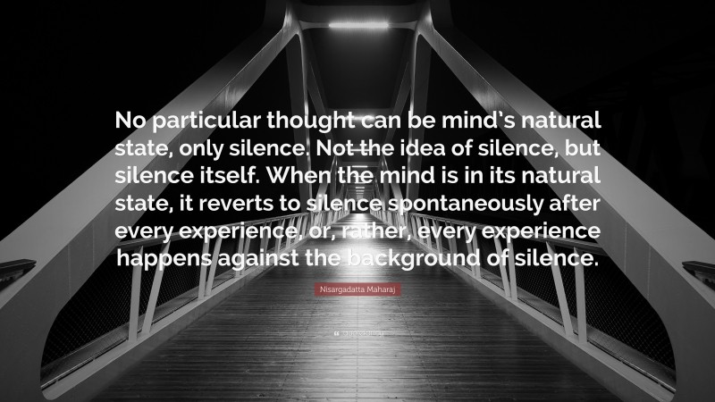 Nisargadatta Maharaj Quote: “No particular thought can be mind’s natural state, only silence. Not the idea of silence, but silence itself. When the mind is in its natural state, it reverts to silence spontaneously after every experience, or, rather, every experience happens against the background of silence.”