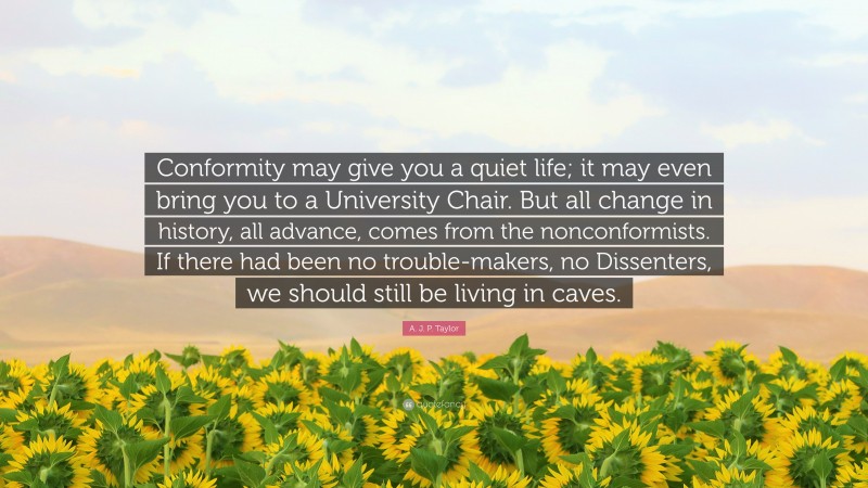 A. J. P. Taylor Quote: “Conformity may give you a quiet life; it may even bring you to a University Chair. But all change in history, all advance, comes from the nonconformists. If there had been no trouble-makers, no Dissenters, we should still be living in caves.”