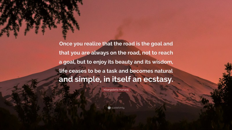Nisargadatta Maharaj Quote: “Once you realize that the road is the goal and that you are always on the road, not to reach a goal, but to enjoy its beauty and its wisdom, life ceases to be a task and becomes natural and simple, in itself an ecstasy.”