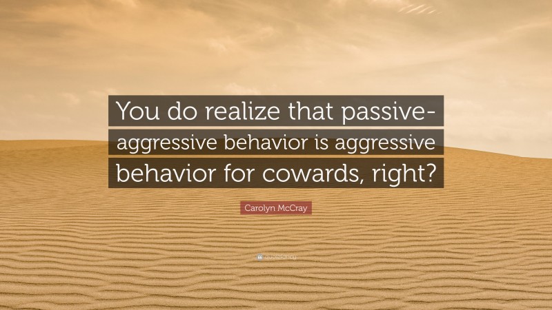 Carolyn McCray Quote: “You do realize that passive-aggressive behavior is aggressive behavior for cowards, right?”
