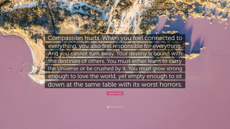 Andrew Boyd Quote: “Compassion hurts. When you feel connected to everything, you also feel responsible for everything. And you cannot turn away. Your destiny is bound with the destinies of others. You must either learn to carry the Universe or be crushed by it. You must grow strong enough to love the world, yet empty enough to sit down at the same table with its worst horrors.”