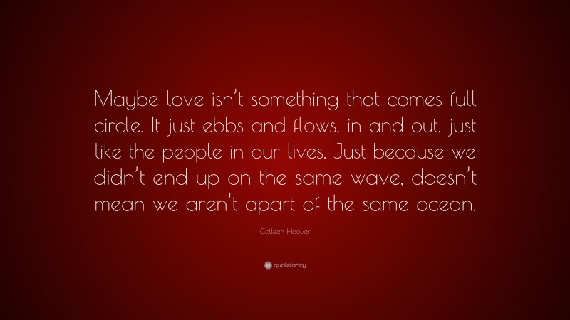 Colleen Hoover Quote: “Maybe love isn’t something that comes full circle. It just ebbs and flows, in and out, just like the people in our lives. Just because we didn’t end up on the same wave, doesn’t mean we aren’t apart of the same ocean.”