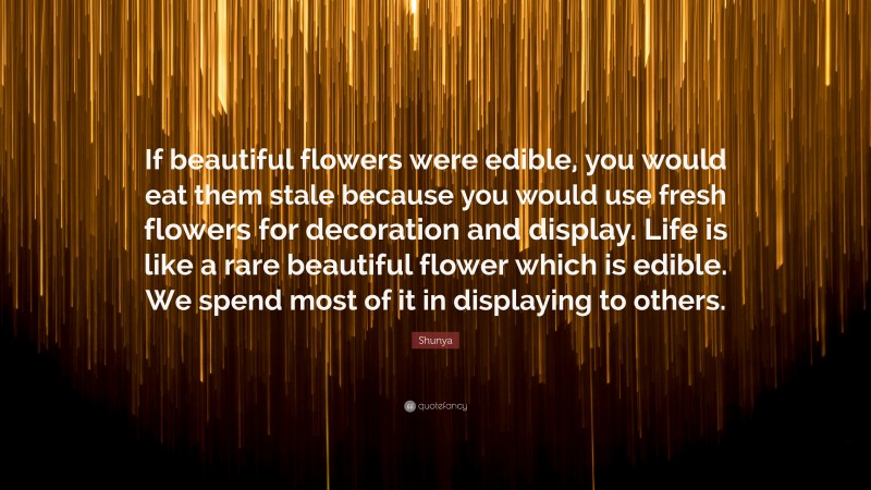 Shunya Quote: “If beautiful flowers were edible, you would eat them stale because you would use fresh flowers for decoration and display. Life is like a rare beautiful flower which is edible. We spend most of it in displaying to others.”