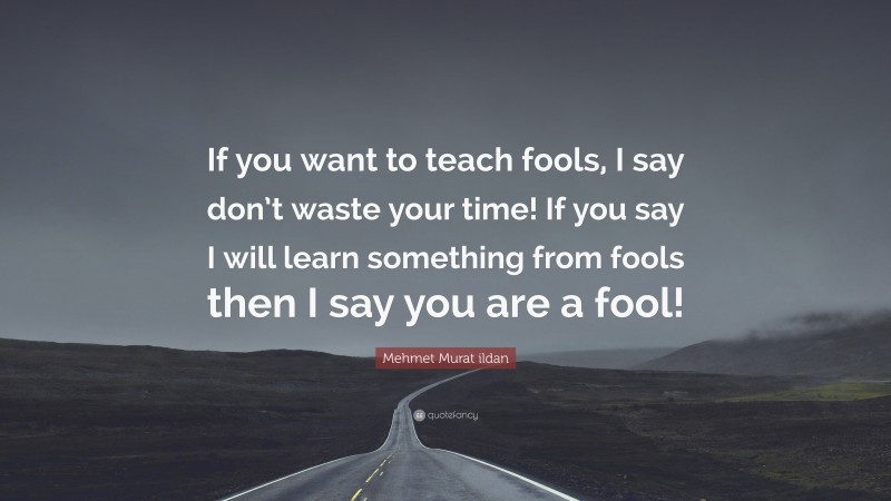 Mehmet Murat ildan Quote: “If you want to teach fools, I say don’t waste your time! If you say I will learn something from fools then I say you are a fool!”