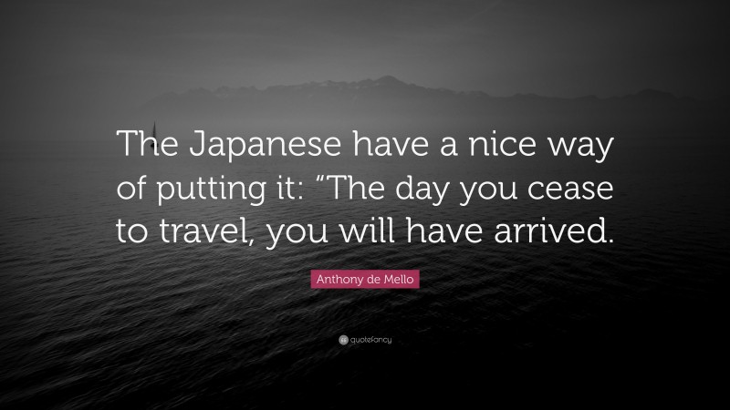 Anthony de Mello Quote: “The Japanese have a nice way of putting it: “The day you cease to travel, you will have arrived.”