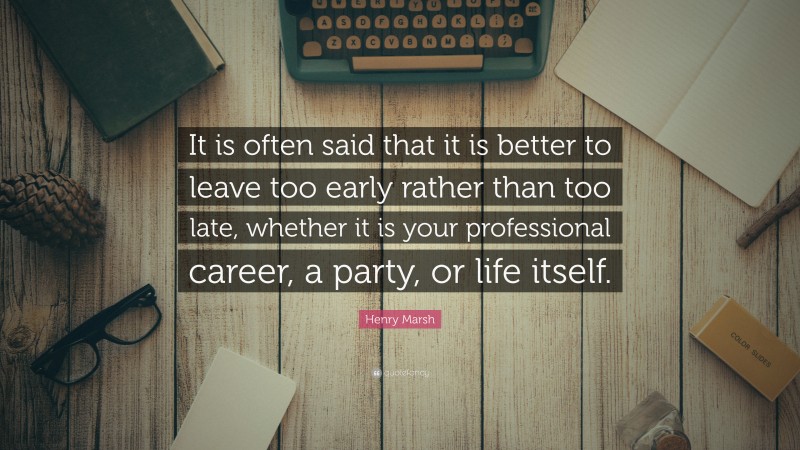 Henry Marsh Quote: “It is often said that it is better to leave too early rather than too late, whether it is your professional career, a party, or life itself.”