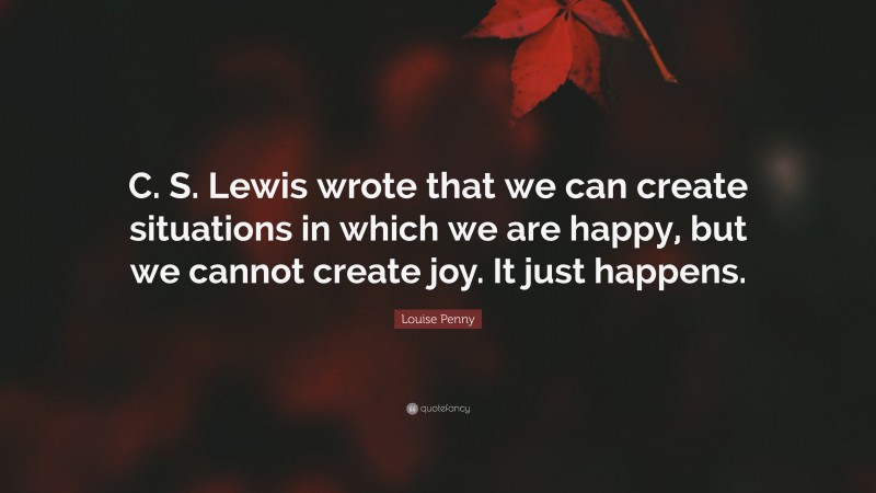 Louise Penny Quote: “C. S. Lewis wrote that we can create situations in which we are happy, but we cannot create joy. It just happens.”