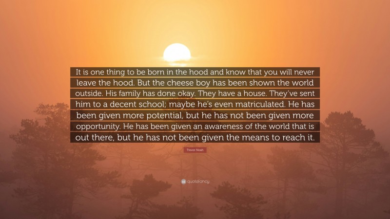 Trevor Noah Quote: “It is one thing to be born in the hood and know that you will never leave the hood. But the cheese boy has been shown the world outside. His family has done okay. They have a house. They’ve sent him to a decent school; maybe he’s even matriculated. He has been given more potential, but he has not been given more opportunity. He has been given an awareness of the world that is out there, but he has not been given the means to reach it.”