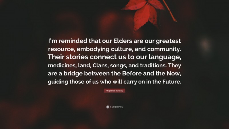 Angeline Boulley Quote: “I’m reminded that our Elders are our greatest resource, embodying culture, and community. Their stories connect us to our language, medicines, land, Clans, songs, and traditions. They are a bridge between the Before and the Now, guiding those of us who will carry on in the Future.”