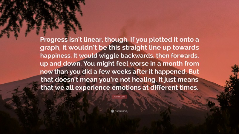 Annie Lord Quote: “Progress isn’t linear, though. If you plotted it onto a graph, it wouldn’t be this straight line up towards happiness. It would wiggle backwards, then forwards, up and down. You might feel worse in a month from now than you did a few weeks after it happened. But that doesn’t mean you’re not healing. It just means that we all experience emotions at different times.”