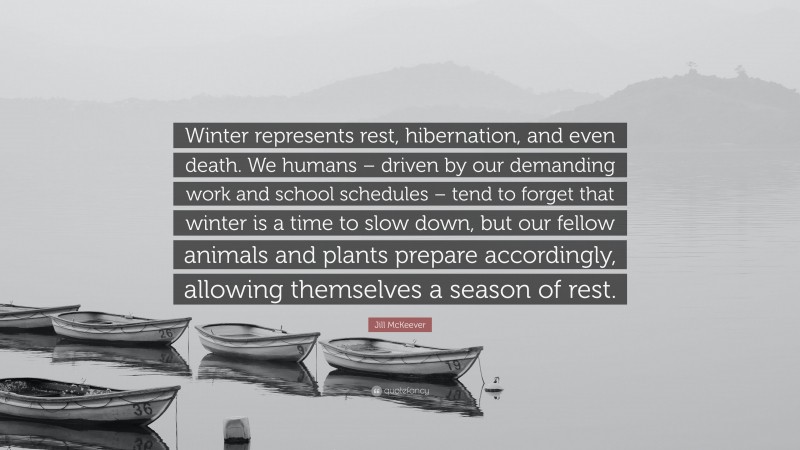 Jill McKeever Quote: “Winter represents rest, hibernation, and even death. We humans – driven by our demanding work and school schedules – tend to forget that winter is a time to slow down, but our fellow animals and plants prepare accordingly, allowing themselves a season of rest.”