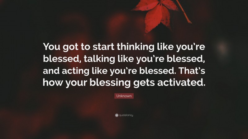 Unknown Quote: “You got to start thinking like you’re blessed, talking like you’re blessed, and acting like you’re blessed. That’s how your blessing gets activated.”