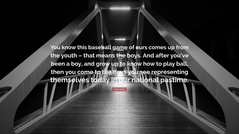 Babe Ruth Quote: “You know this baseball game of ours comes up from the youth – that means the boys. And after you’ve been a boy, and grow up to know how to play ball, then you come to the boys you see representing themselves today in our national pastime.”