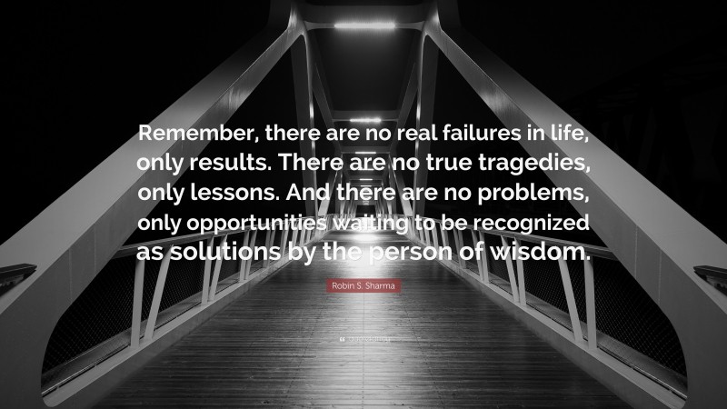 Robin S. Sharma Quote: “Remember, there are no real failures in life, only results. There are no true tragedies, only lessons. And there are no problems, only opportunities waiting to be recognized as solutions by the person of wisdom.”
