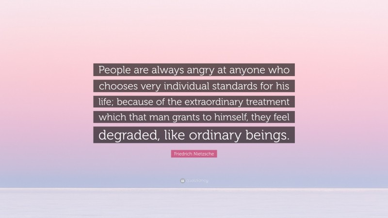 Friedrich Nietzsche Quote: “People are always angry at anyone who chooses very individual standards for his life; because of the extraordinary treatment which that man grants to himself, they feel degraded, like ordinary beings.”