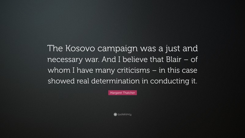Margaret Thatcher Quote: “The Kosovo campaign was a just and necessary war. And I believe that Blair – of whom I have many criticisms – in this case showed real determination in conducting it.”