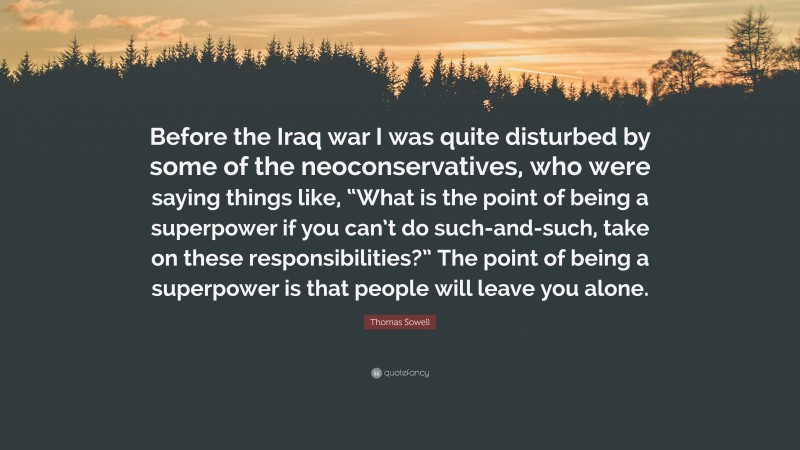 Thomas Sowell Quote: “Before the Iraq war I was quite disturbed by some of the neoconservatives, who were saying things like, “What is the point of being a superpower if you can’t do such-and-such, take on these responsibilities?” The point of being a superpower is that people will leave you alone.”