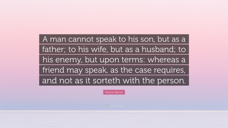 Francis Bacon Quote: “A man cannot speak to his son, but as a father; to his wife, but as a husband; to his enemy, but upon terms: whereas a friend may speak, as the case requires, and not as it sorteth with the person.”
