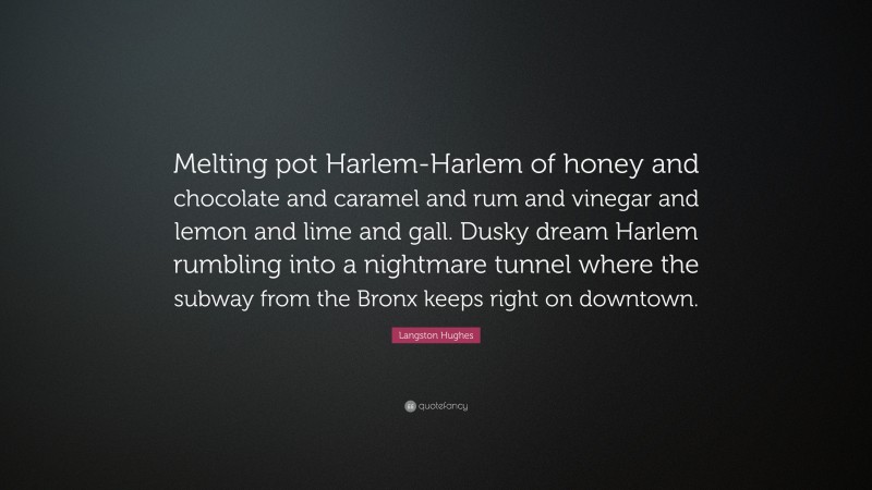 Langston Hughes Quote: “Melting pot Harlem-Harlem of honey and chocolate and caramel and rum and vinegar and lemon and lime and gall. Dusky dream Harlem rumbling into a nightmare tunnel where the subway from the Bronx keeps right on downtown.”