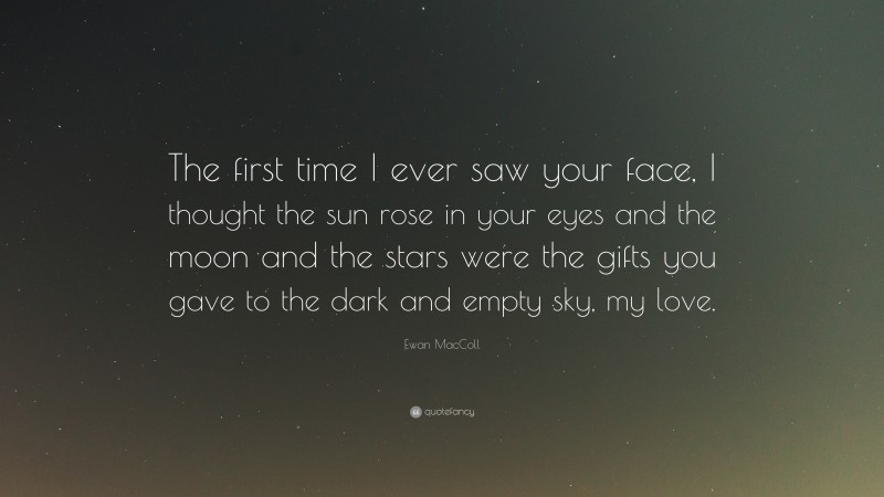 Ewan MacColl Quote: “The first time I ever saw your face, I thought the sun rose in your eyes and the moon and the stars were the gifts you gave to the dark and empty sky, my love.”
