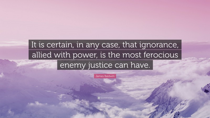 James Baldwin Quote: “It is certain, in any case, that ignorance, allied with power, is the most ferocious enemy justice can have.”