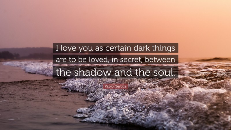 Pablo Neruda Quote: “I love you as certain dark things are to be loved,  in secret, between the shadow and the soul.”