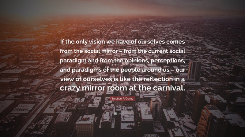 Stephen R. Covey Quote: “If the only vision we have of ourselves comes from the social mirror – from the current social paradigm and from the opinions, perceptions, and paradigms of the people around us – our view of ourselves is like the reflection in a crazy mirror room at the carnival.”