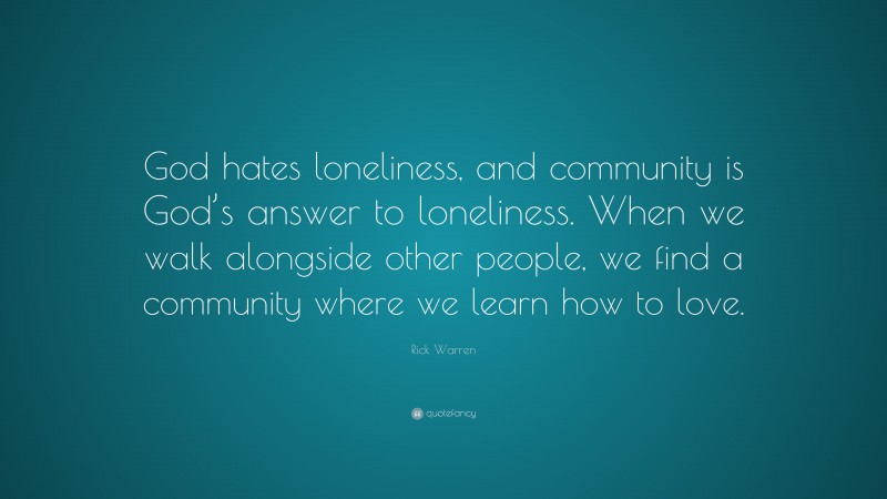 Rick Warren Quote: “God hates loneliness, and community is God’s answer to loneliness. When we walk alongside other people, we find a community where we learn how to love.”