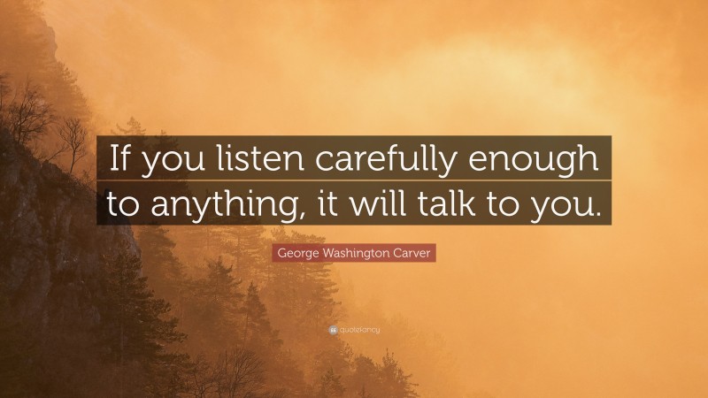 George Washington Carver Quote: “If you listen carefully enough to anything, it will talk to you.”