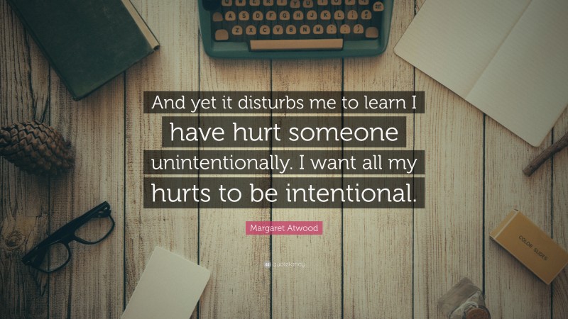 Margaret Atwood Quote: “And yet it disturbs me to learn I have hurt someone unintentionally. I want all my hurts to be intentional.”