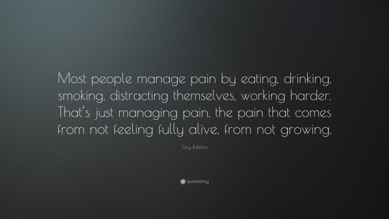 Tony Robbins Quote: “Most people manage pain by eating, drinking, smoking, distracting themselves, working harder. That’s just managing pain, the pain that comes from not feeling fully alive, from not growing.”