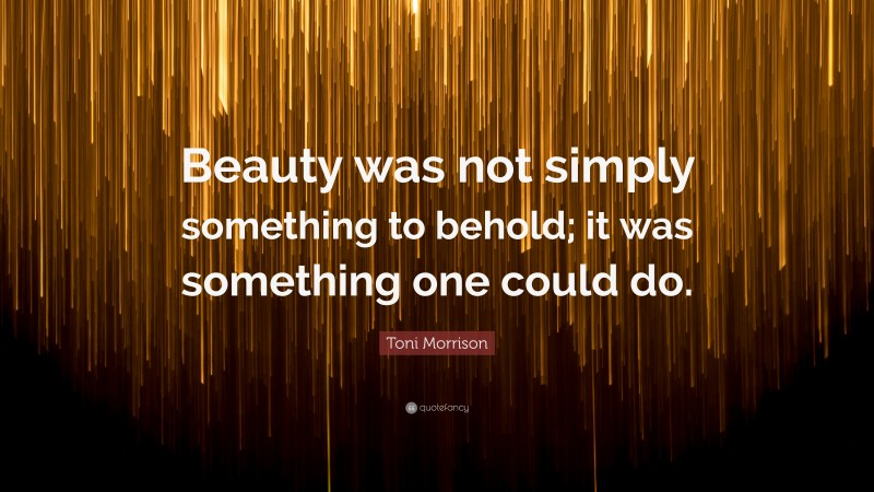 Toni Morrison Quote: “Beauty was not simply something to behold; it was something one could do.”