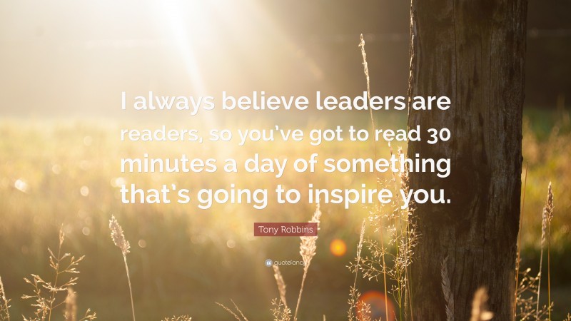 Tony Robbins Quote: “I always believe leaders are readers, so you’ve got to read 30 minutes a day of something that’s going to inspire you.”