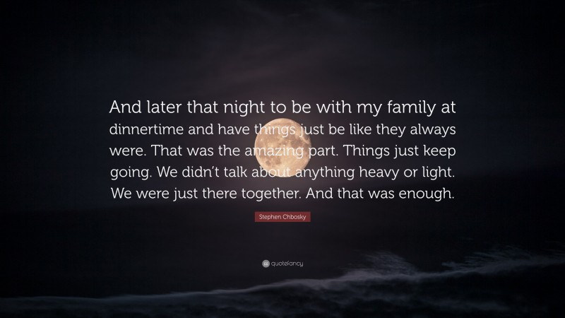 Stephen Chbosky Quote: “And later that night to be with my family at dinnertime and have things just be like they always were. That was the amazing part. Things just keep going. We didn’t talk about anything heavy or light. We were just there together. And that was enough.”