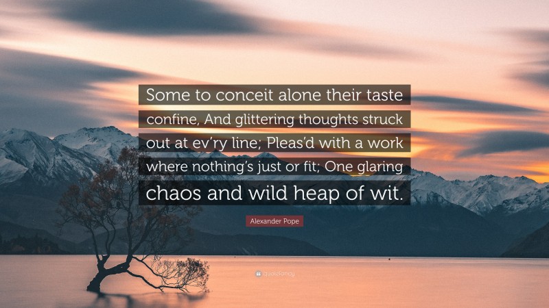 Alexander Pope Quote: “Some to conceit alone their taste confine, And glittering thoughts struck out at ev’ry line; Pleas’d with a work where nothing’s just or fit; One glaring chaos and wild heap of wit.”