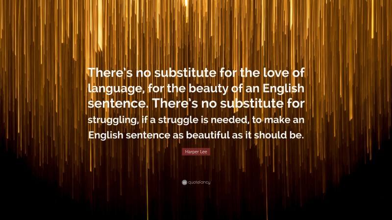 Harper Lee Quote: “There’s no substitute for the love of language, for the beauty of an English sentence. There’s no substitute for struggling, if a struggle is needed, to make an English sentence as beautiful as it should be.”